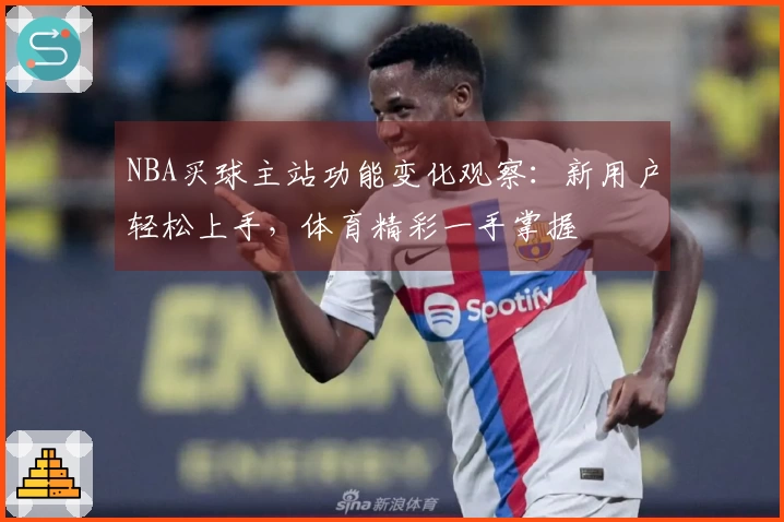 NBA买球主站功能变化观察：新用户轻松上手，体育精彩一手掌握