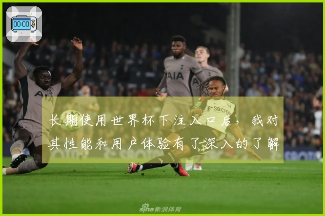 长期使用世界杯下注入口后，我对其性能和用户体验有了深入的了解与评价