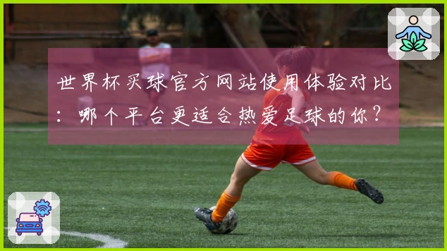 世界杯买球官方网站使用体验对比：哪个平台更适合热爱足球的你？